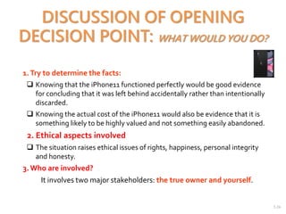 2-26
DISCUSSION OF OPENING
DECISION POINT: WHAT WOULD YOU DO?
1.Try to determine the facts:
 Knowing that the iPhone11 functioned perfectly would be good evidence
for concluding that it was left behind accidentally rather than intentionally
discarded.
 Knowing the actual cost of the iPhone11 would also be evidence that it is
something likely to be highly valued and not something easily abandoned.
2. Ethical aspects involved
 The situation raises ethical issues of rights, happiness, personal integrity
and honesty.
3. Who are involved?
It involves two major stakeholders: the true owner and yourself.
 