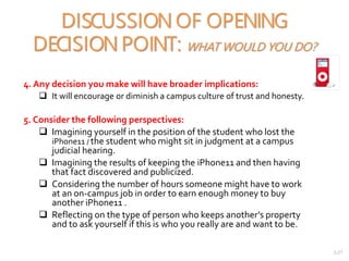 2-27
DISCUSSION OF OPENING
DECISION POINT: WHAT WOULD YOU DO?
4. Any decision you make will have broader implications:
 It will encourage or diminish a campus culture of trust and honesty.
5. Consider the following perspectives:
 Imagining yourself in the position of the student who lost the
iPhone11 / the student who might sit in judgment at a campus
judicial hearing.
 Imagining the results of keeping the iPhone11 and then having
that fact discovered and publicized.
 Considering the number of hours someone might have to work
at an on-campus job in order to earn enough money to buy
another iPhone11 .
 Reflecting on the type of person who keeps another’s property
and to ask yourself if this is who you really are and want to be.
 