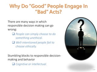 2-29
Why Do “Good” People Engage In
“Bad” Acts?
There are many ways in which
responsible decision making can go
wrong:
 People can simply choose to do
something unethical.
 Well-intentioned people fail to
choose ethically.
Stumbling blocks to responsible decision-
making and behavior
 Cognitive or intellectual.
 