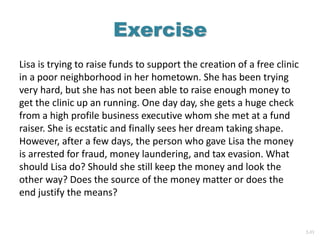 2-33
Exercise
Lisa is trying to raise funds to support the creation of a free clinic
in a poor neighborhood in her hometown. She has been trying
very hard, but she has not been able to raise enough money to
get the clinic up an running. One day day, she gets a huge check
from a high profile business executive whom she met at a fund
raiser. She is ecstatic and finally sees her dream taking shape.
However, after a few days, the person who gave Lisa the money
is arrested for fraud, money laundering, and tax evasion. What
should Lisa do? Should she still keep the money and look the
other way? Does the source of the money matter or does the
end justify the means?
 