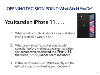 2-5
OPENINGDECISION POINT:WhatWouldYouDo?
Youfoundan iPhone 11. . . .
1. What would you think about as you sat there
trying to decide what to do?
2. What are the key facts that you should
consider before making a decision, as either
the person who discovered the iPhone 11,
the friend, or the judicial board member?
3. Is this an ethical issue? What exactly are the
ethical aspects involved in your decision?
 