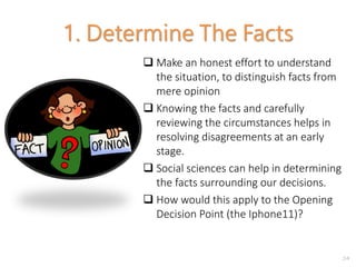 2-9
1. Determine The Facts
 Make an honest effort to understand
the situation, to distinguish facts from
mere opinion
 Knowing the facts and carefully
reviewing the circumstances helps in
resolving disagreements at an early
stage.
 Social sciences can help in determining
the facts surrounding our decisions.
 How would this apply to the Opening
Decision Point (the Iphone11)?
 