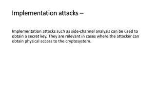 Implementation attacks –
Implementation attacks such as side-channel analysis can be used to
obtain a secret key. They are relevant in cases where the attacker can
obtain physical access to the cryptosystem.
 