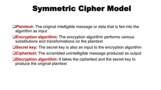 Symmetric Cipher Model
Plaintext: The original intelligible message or data that is fed into the
algorithm as input
Encryption algorithm: The encryption algorithm performs various
substitutions and transformations on the plaintext
Secret key: The secret key is also an input to the encryption algorithm
Ciphertext: The scrambled unintelligible message produced as output
Decryption algorithm: It takes the ciphertext and the secret key to
produce the original plaintext
 