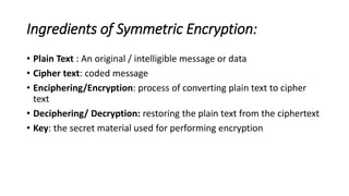 Ingredients of Symmetric Encryption:
• Plain Text : An original / intelligible message or data
• Cipher text: coded message
• Enciphering/Encryption: process of converting plain text to cipher
text
• Deciphering/ Decryption: restoring the plain text from the ciphertext
• Key: the secret material used for performing encryption
 
