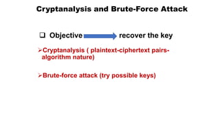 Cryptanalysis and Brute-Force Attack
Cryptanalysis ( plaintext-ciphertext pairs-
algorithm nature)
Brute-force attack (try possible keys)
 Objective recover the key
 