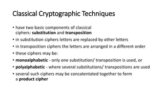 Classical Cryptographic Techniques
• have two basic components of classical
ciphers: substitution and transposition
• in substitution ciphers letters are replaced by other letters
• in transposition ciphers the letters are arranged in a different order
• these ciphers may be:
• monoalphabetic - only one substitution/ transposition is used, or
• polyalphabetic - where several substitutions/ transpositions are used
• several such ciphers may be concatentated together to form
a product cipher
 