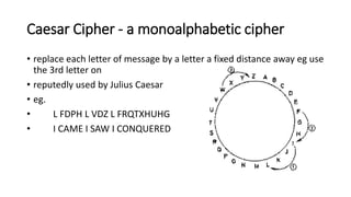 Caesar Cipher - a monoalphabetic cipher
• replace each letter of message by a letter a fixed distance away eg use
the 3rd letter on
• reputedly used by Julius Caesar
• eg.
• L FDPH L VDZ L FRQTXHUHG
• I CAME I SAW I CONQUERED
 