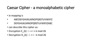 Caesar Cipher - a monoalphabetic cipher
• ie mapping is
• ABCDEFGHIJKLMNOPQRSTUVWXYZ
• DEFGHIJKLMNOPQRSTUVWXYZABC
• can describe this cipher as:
• Encryption E_(k) : i -> i + k mod 26
• Decryption D_(k) : i -> i - k mod 26
 