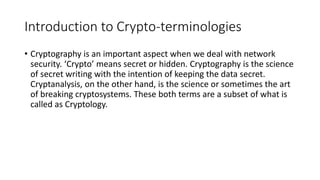 Introduction to Crypto-terminologies
• Cryptography is an important aspect when we deal with network
security. ‘Crypto’ means secret or hidden. Cryptography is the science
of secret writing with the intention of keeping the data secret.
Cryptanalysis, on the other hand, is the science or sometimes the art
of breaking cryptosystems. These both terms are a subset of what is
called as Cryptology.
 