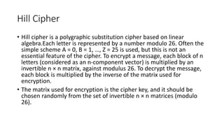 Hill Cipher
• Hill cipher is a polygraphic substitution cipher based on linear
algebra.Each letter is represented by a number modulo 26. Often the
simple scheme A = 0, B = 1, …, Z = 25 is used, but this is not an
essential feature of the cipher. To encrypt a message, each block of n
letters (considered as an n-component vector) is multiplied by an
invertible n × n matrix, against modulus 26. To decrypt the message,
each block is multiplied by the inverse of the matrix used for
encryption.
• The matrix used for encryption is the cipher key, and it should be
chosen randomly from the set of invertible n × n matrices (modulo
26).
 