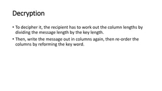 Decryption
• To decipher it, the recipient has to work out the column lengths by
dividing the message length by the key length.
• Then, write the message out in columns again, then re-order the
columns by reforming the key word.
 