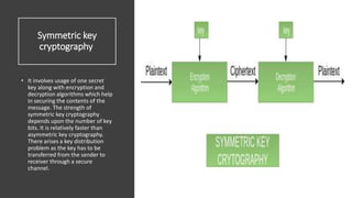 Symmetric key
cryptography
• It involves usage of one secret
key along with encryption and
decryption algorithms which help
in securing the contents of the
message. The strength of
symmetric key cryptography
depends upon the number of key
bits. It is relatively faster than
asymmetric key cryptography.
There arises a key distribution
problem as the key has to be
transferred from the sender to
receiver through a secure
channel.
 