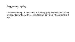Steganography:
• “covered writing,” in contrast with cryptography, which means “secret
writing.” Eg: writing with soap in cloth will be visible when we make it
wet.
 
