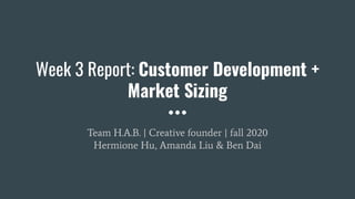 Week 3 Report: Customer Development +
Market Sizing
Team H.A.B. | Creative founder | fall 2020
Hermione Hu, Amanda Liu & Ben Dai
 