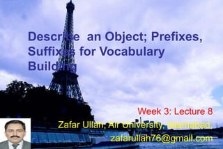 Describe an Object; Prefixes,
Suffixes for Vocabulary
Building
Week 3: Lecture 8
Zafar Ullah, Air University, Islamabad,
zafarullah76@gmail.com
 