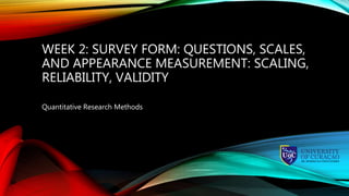 WEEK 2: SURVEY FORM: QUESTIONS, SCALES,
AND APPEARANCE MEASUREMENT: SCALING,
RELIABILITY, VALIDITY
Quantitative Research Methods
 
