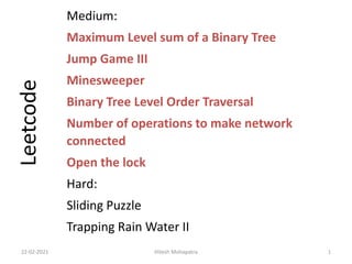 Medium:
Maximum Level sum of a Binary Tree
Jump Game III
Minesweeper
Binary Tree Level Order Traversal
Number of operations to make network
connected
Open the lock
Hard:
Sliding Puzzle
Trapping Rain Water II
22-02-2021 Hitesh Mohapatra 1
Leetcode
 