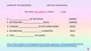 COMPLETE THE SENTENCES. USE PAST CONTINUOUS
My mother was cooking a chicken. (cook)
1. I_________________ IN THE OFFICE. (WORK)
2. MY SON AND I _________________ SALSA. (DANCE)
3. A MOUSE _________________ IN THE LIVING ROOM . (RUN)
4. MY BROTHER_________________ A HAMSTER. (BUY)
5. THEY _________________ THE SHOES. (TIE)
https://forms.office.com/Pages/ResponsePage.aspx?id=p_f5ITvjwkqgsCD6V59yCZk
OvFv4uABCkd0OfTuqHU5UODNHV1pGMkpBUzRPRDlXM1dDODU5TllONS4u
5
 