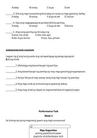 A.tatay B.nanay C.kuya D.ate
_______ 3. Sila ang mga tumutulong kina tatay at nanay sa mga gawaing-bahay.
A.tatay B.nanay C.kuya at ate D. bunso
_______ 4. Siya ang nagpapasaya at pinakamaliitsa pamilya.
A.tatay B.nanay C.kuya at ate D.bunso
_______ 5. Ang isang pamilya ay binubuo ng
A.ama, ina, anak C.lolo, lola, apo
B.ate, kuya, bunso D.tiyo, tiya, pinsan
KARAGDAGANG GAWAIN
Lagyan ng √ ang kung wasto ang ipinapahayag ng pangungusapat
X kung hindi.
__________1. Mahalaga angbawat kasapi ng pamilya.
__________2. Ang bawat kasapi ng pamilya ay may mga gawaingginagampanan.
__________3. Kanya-kanya at nag-aaway-awayangmga kasapi ng pamilya.
__________4. Ang mga anak ay tumutulongsa gawaing-bahay.
__________5. Ang mag-anakay dapat na nagmamahalan at nagtutulungan.
Performance Task
Week 3
Sa tulong ng iyong magulang, gawin ang mga sumusunod:
Mga Kagamitan
puting papel/bond paper
popsicle stick/barbeque stick
 