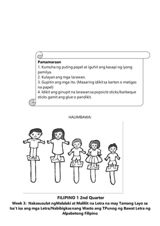 HALIMBAWA:
FILIPINO 1 2nd Quarter
Week 3: Nakasusulat ngMalalaki at Maliliit na Letra na may Tamang Layo sa
Isa’t isa ang mga Letra/Nabibigkasnang Wasto ang TPunog ng Bawat Letra ng
Alpabetong Filipino
Pamamaraan
1. Kumuha ng puting papel at iguhit ang kasapi ng iyong
pamilya.
2. Kulayan ang mga larawan.
3. Gupitin ang mga ito. (Maaaringidikitsa karton o matigas
na papel)
4. Idikit ang ginupit na larawan sa popsicle sticks/barbeque
sticks gamit ang glue o pandikit.
 