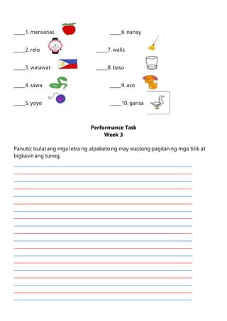 _____1. mansanas _____6. nanay
_____2. relo _____7. walis
_____3. watawat _____8. baso
_____4. sawa _____9. aso
_____5. yoyo _____10. gansa
Performance Task
Week 3
Panuto: Isulatang mga letra ng alpabeto ng may wastong pagitan ng mga titik at
bigkasin ang tunog.
 