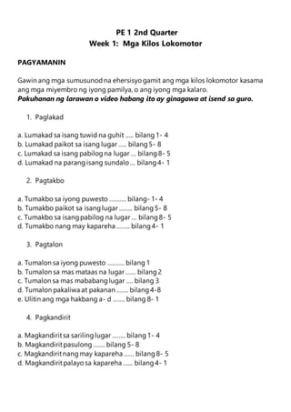 PE 1 2nd Quarter
Week 1: Mga Kilos Lokomotor
PAGYAMANIN
Gawin ang mga sumusunodna ehersisyo gamit ang mga kilos lokomotor kasama
ang mga miyembro ng iyong pamilya, o ang iyong mga kalaro.
Pakuhanan ng larawan o video habang ito ay ginagawa at isend sa guro.
1. Paglakad
a. Lumakad sa isang tuwid na guhit ….. bilang1- 4
b. Lumakad paikot sa isang lugar ….. bilang5- 8
c. Lumakad sa isang pabilogna lugar … bilang8- 5
d. Lumakad na parangisang sundalo … bilang4- 1
2. Pagtakbo
a. Tumakbo sa iyong puwesto ………. bilang- 1- 4
b. Tumakbo paikot sa isanglugar …….. bilang5- 8
c. Tumakbo sa isangpabilog na lugar … bilang8- 5
d. Tumakbo nang may kapareha …….. bilang4- 1
3. Pagtalon
a. Tumalon sa iyong puwesto ………. bilang1
b. Tumalon sa mas mataas na lugar …… bilang2
c. Tumalon sa mas mababanglugar …. bilang 3
d. Tumalon pakaliwa at pakanan ……. bilang4-8
e. Ulitin ang mga hakbang a- d ……. bilang 8- 1
4. Pagkandirit
a. Magkandiritsa sarilinglugar …….. bilang1- 4
b. Magkandiritpasulong……. bilang 5- 8
c. Magkandiritnangmay kapareha …… bilang8- 5
d. Magkandiritpalayo sa kapareha …... bilang4- 1
 
