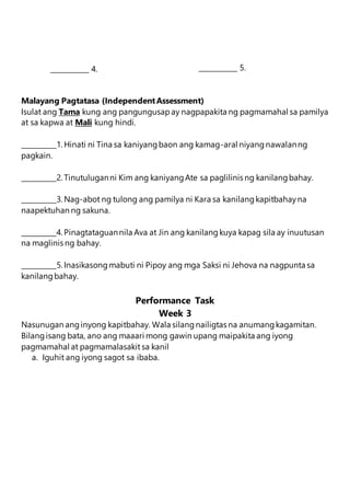 Malayang Pagtatasa (IndependentAssessment)
Isulat ang Tama kung ang pangungusapay nagpapakita ng pagmamahal sa pamilya
at sa kapwa at Mali kung hindi.
__________1. Hinati ni Tina sa kaniyangbaon ang kamag-aral niyangnawalanng
pagkain.
__________2. Tinutuluganni Kim ang kaniyangAte sa paglilinis ng kanilangbahay.
__________3. Nag-abot ng tulong ang pamilya ni Kara sa kanilangkapitbahayna
naapektuhan ng sakuna.
__________4. Pinagtataguannila Ava at Jin ang kanilangkuya kapag sila ay inuutusan
na maglinis ng bahay.
__________5. Inasikasongmabuti ni Pipoy ang mga Saksi ni Jehova na nagpunta sa
kanilangbahay.
Performance Task
Week 3
Nasunugan anginyong kapitbahay. Wala silangnailigtas na anumangkagamitan.
Bilangisang bata, ano ang maaari mong gawin upang maipakita ang iyong
pagmamahal at pagmamalasakit sa kanil
a. Iguhit ang iyong sagot sa ibaba.
___________ 4. ___________ 5.
 