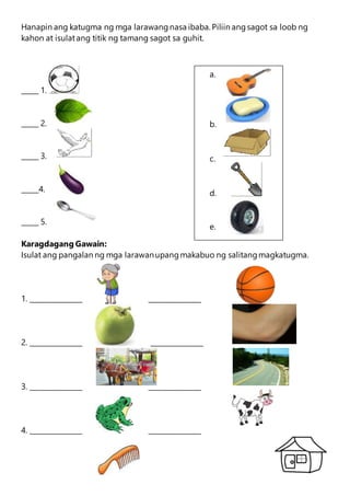 a.
b.
c.
d.
e.
Hanapin ang katugma ng mga larawangnasa ibaba. Piliin angsagot sa loob ng
kahon at isulatang titik ng tamang sagot sa guhit.
_____ 1.
_____ 2.
_____ 3.
_____4.
_____ 5.
Karagdagang Gawain:
Isulat ang pangalan ng mga larawanupangmakabuo ng salitangmagkatugma.
1. _______________ _______________
2. _______________ _______________
3. _______________ _______________
4. _______________ _______________
 