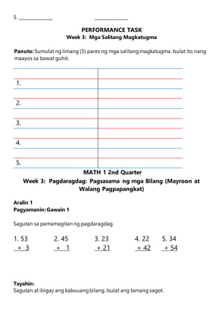 5. _______________ _______________
PERFORMANCE TASK
Week 3: Mga Salitang Magkatugma
Panuto: Sumulat ng limang (5) pares ng mga salitangmagkatugma. Isulat ito nang
maayos sa bawat guhit.
1.
2.
3.
4.
5.
MATH 1 2nd Quarter
Week 3: Pagdaragdag: Pagsasama ng mga Bilang (Mayroon at
Walang Pagpapangkat)
Aralin 1
Pagyamanin: Gawain 1
Sagutan sa pamamagitan ng pagdaragdag.
1. 53 2. 45 3. 23 4. 22 5. 34
+ 3 + 1 + 21 + 42 + 54
Tayahin:
Sagutan at ibigay ang kabuuangbilang. Isulat ang tamang sagot.
 