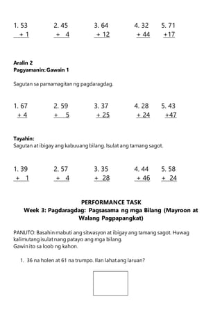 1. 53 2. 45 3. 64 4. 32 5. 71
+ 1 + 4 + 12 + 44 +17
Aralin 2
Pagyamanin: Gawain 1
Sagutan sa pamamagitan ng pagdaragdag.
1. 67 2. 59 3. 37 4. 28 5. 43
+ 4 + 5 + 25 + 24 +47
Tayahin:
Sagutan at ibigay ang kabuuangbilang. Isulat ang tamang sagot.
1. 39 2. 57 3. 35 4. 44 5. 58
+ 1 + 4 + 28 + 46 + 24
PERFORMANCE TASK
Week 3: Pagdaragdag: Pagsasama ng mga Bilang (Mayroon at
Walang Pagpapangkat)
PANUTO: Basahin mabuti ang sitwasyon at ibigay ang tamang sagot. Huwag
kalimutangisulat nang patayo ang mga bilang.
Gawin ito sa loob ng kahon.
1. 36 na holen at 61 na trumpo. Ilan lahatang laruan?
 