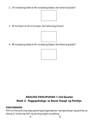 2. 24 na batang lalaki at 46 na batang babae. Ilan lahat ang bata?
3. 59 na holen at 34 na trumpo. Ilan lahatang laruan?
4. 48 na batang lalaki at 44 na batang babae. Ilan lahat ang bata?
ARALING PANLIPUNAN 1 2nd Quarter
Week 3: Pagpapahalaga sa Bawat Kasapi ng Pamilya
PAGYAMANIN
Piliin sa Hanay B ang mga gawaingginagampanan ngmga kasapi ng pamilya sa
Hanay A. Isulat ang titik ng tamang sagot sa patlang.
A B
 