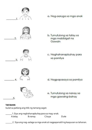 TAYAHIN
Isulat sa patlang ang titik ng tamang sagot.
_______1. Siya ang naghahanapbuhaypara sa mag-anak.
A.tatay B.nanay C.kuya D.ate
_______ 2. Siya ang nag-aalaga sa mga anak at nagpapanatiling kaayusan sa tahanan.
 
