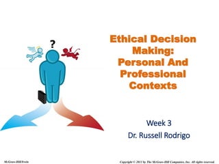 Copyright © 2011 by The McGraw-Hill Companies, Inc. All rights reserved.
McGraw-Hill/Irwin
Ethical Decision
Making:
Personal And
Professional
Contexts
Week 3
Dr. Russell Rodrigo
 
