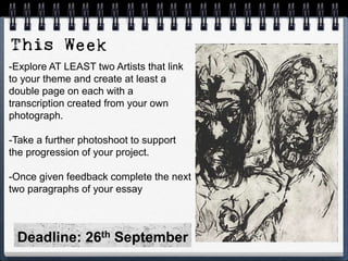 -Explore AT LEAST two Artists that link
to your theme and create at least a
double page on each with a
transcription created from your own
photograph.
-Take a further photoshoot to support
the progression of your project.
-Once given feedback complete the next
two paragraphs of your essay
Deadline: 26th September
 