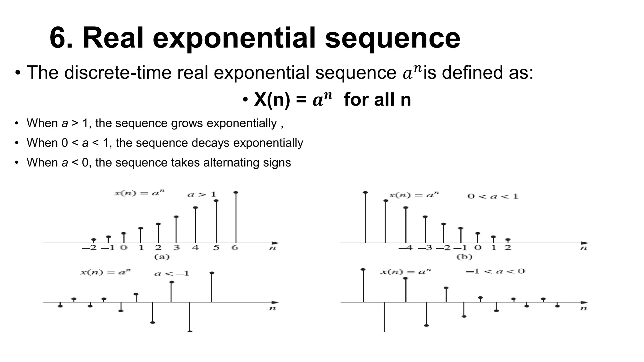 6. Real exponential sequence
• The discrete-time real exponential sequence 𝑎𝑛is defined as:
• X(n) = 𝒂𝒏 for all n
• When a > 1, the sequence grows exponentially ,
• When 0 < a < 1, the sequence decays exponentially
• When a < 0, the sequence takes alternating signs
 