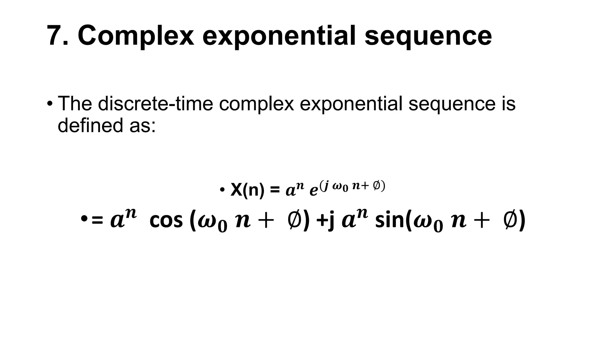 7. Complex exponential sequence
• The discrete-time complex exponential sequence is
defined as:
• X(n) = 𝒂𝒏 𝒆(𝒋 𝝎𝟎 𝒏+ ∅)
•= 𝒂𝒏
cos (𝝎𝟎 𝒏 + ∅) +j 𝒂𝒏
sin(𝝎𝟎 𝒏 + ∅)
 