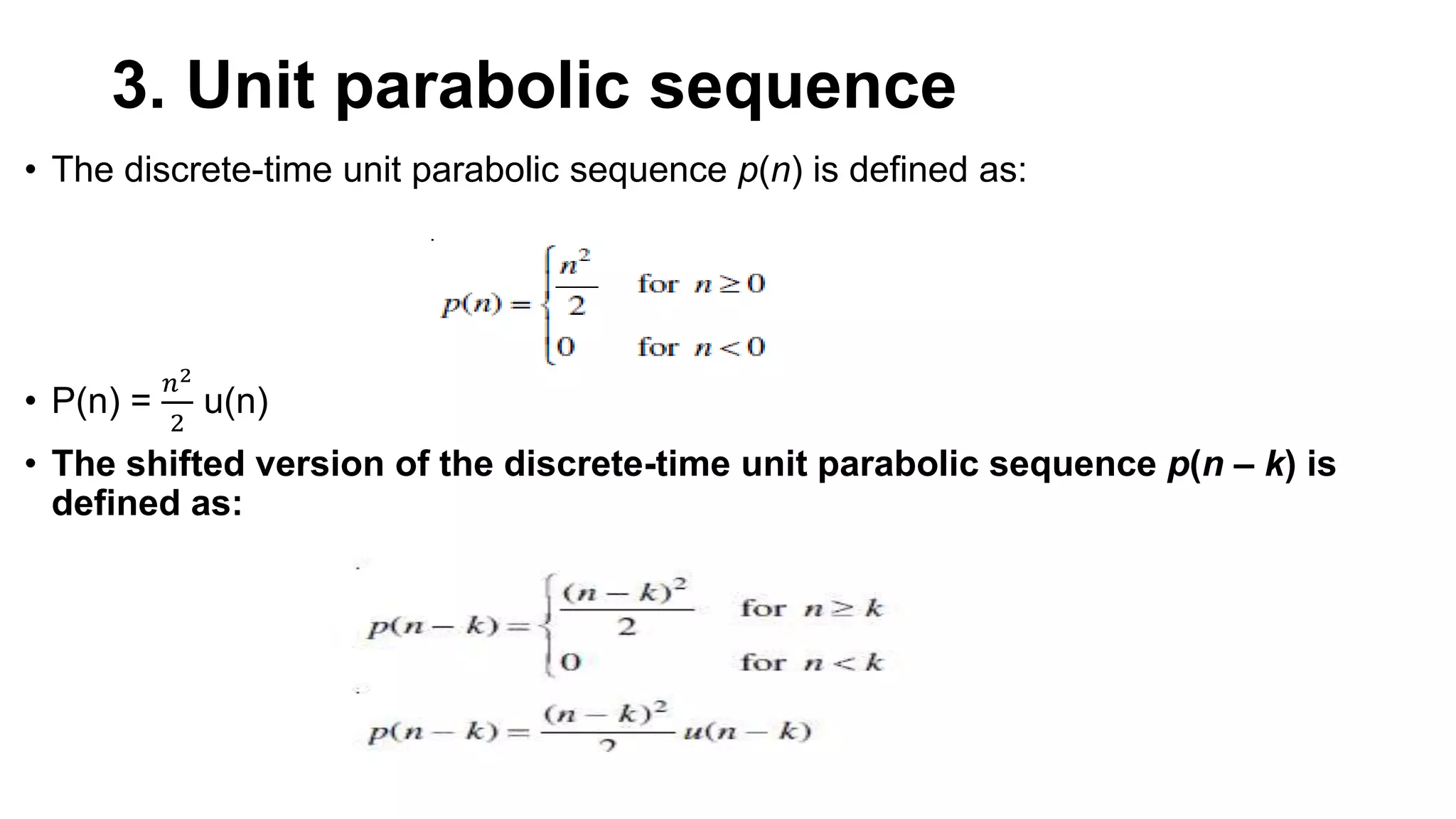 3. Unit parabolic sequence
• The discrete-time unit parabolic sequence p(n) is defined as:
• P(n) =
𝑛2
2
u(n)
• The shifted version of the discrete-time unit parabolic sequence p(n – k) is
defined as:
 