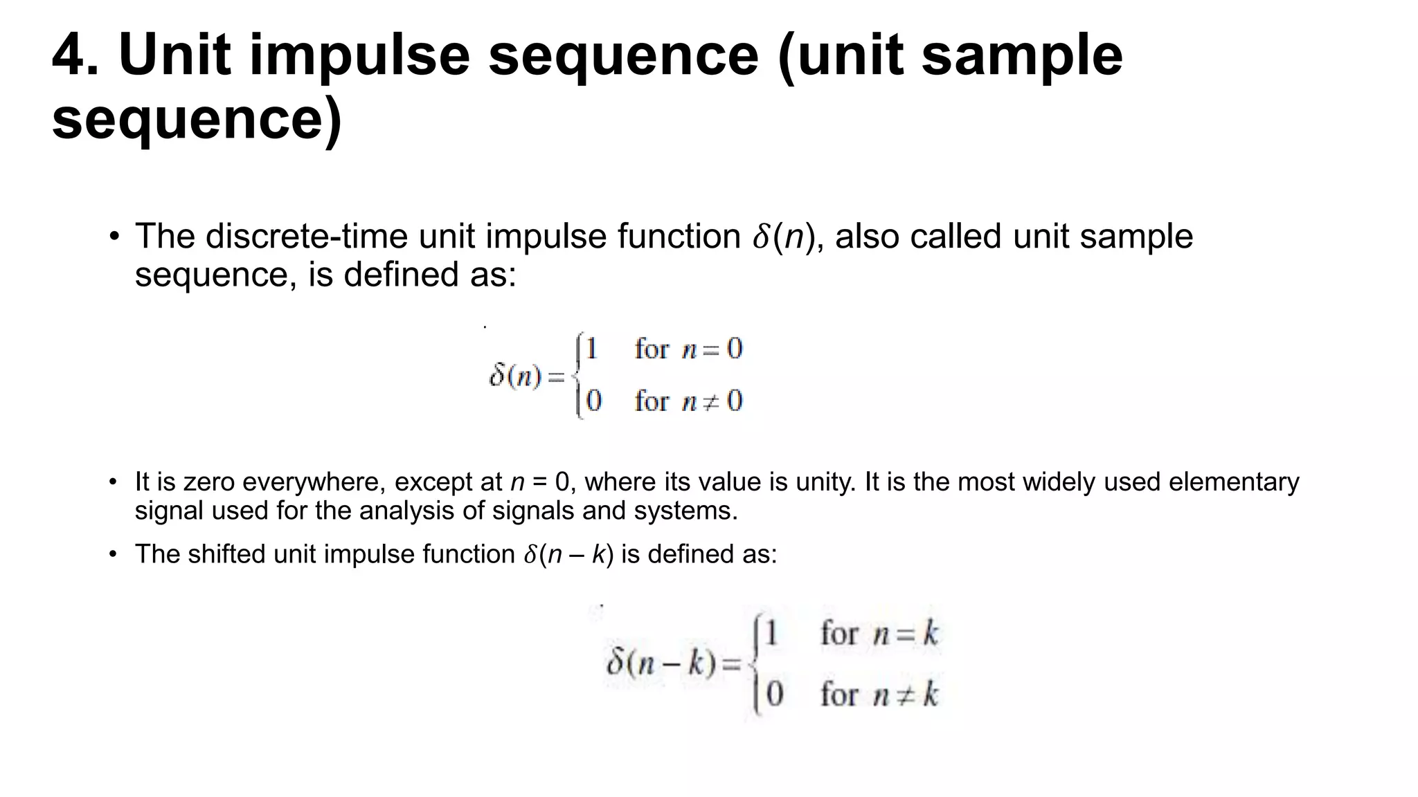 4. Unit impulse sequence (unit sample
sequence)
• The discrete-time unit impulse function 𝛿(n), also called unit sample
sequence, is defined as:
• It is zero everywhere, except at n = 0, where its value is unity. It is the most widely used elementary
signal used for the analysis of signals and systems.
• The shifted unit impulse function 𝛿(n – k) is defined as:
 