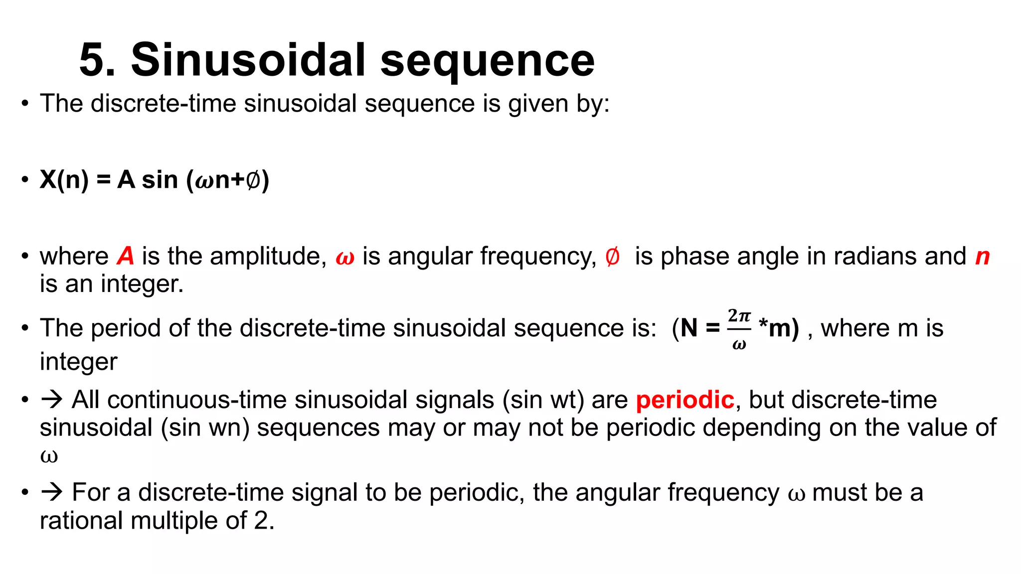 5. Sinusoidal sequence
• The discrete-time sinusoidal sequence is given by:
• X(n) = A sin (𝝎n+∅)
• where A is the amplitude, 𝝎 is angular frequency, ∅ is phase angle in radians and n
is an integer.
• The period of the discrete-time sinusoidal sequence is: (N =
𝟐𝝅
𝝎
*m) , where m is
integer
•  All continuous-time sinusoidal signals (sin wt) are periodic, but discrete-time
sinusoidal (sin wn) sequences may or may not be periodic depending on the value of
ω
•  For a discrete-time signal to be periodic, the angular frequency ω must be a
rational multiple of 2.
 