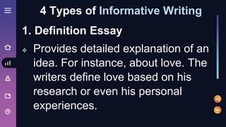1. Definition Essay
 Provides detailed explanation of an
idea. For instance, about love. The
writers define love based on his
research or even his personal
experiences.
4 Types of Informative Writing
 