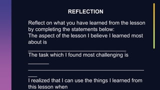 Reflect on what you have learned from the lesson
by completing the statements below:
The aspect of the lesson I believe I learned most
about is
_________________________________
The task which I found most challenging is
_______
_______________________________________
___
I realized that I can use the things I learned from
this lesson when
REFLECTION
 