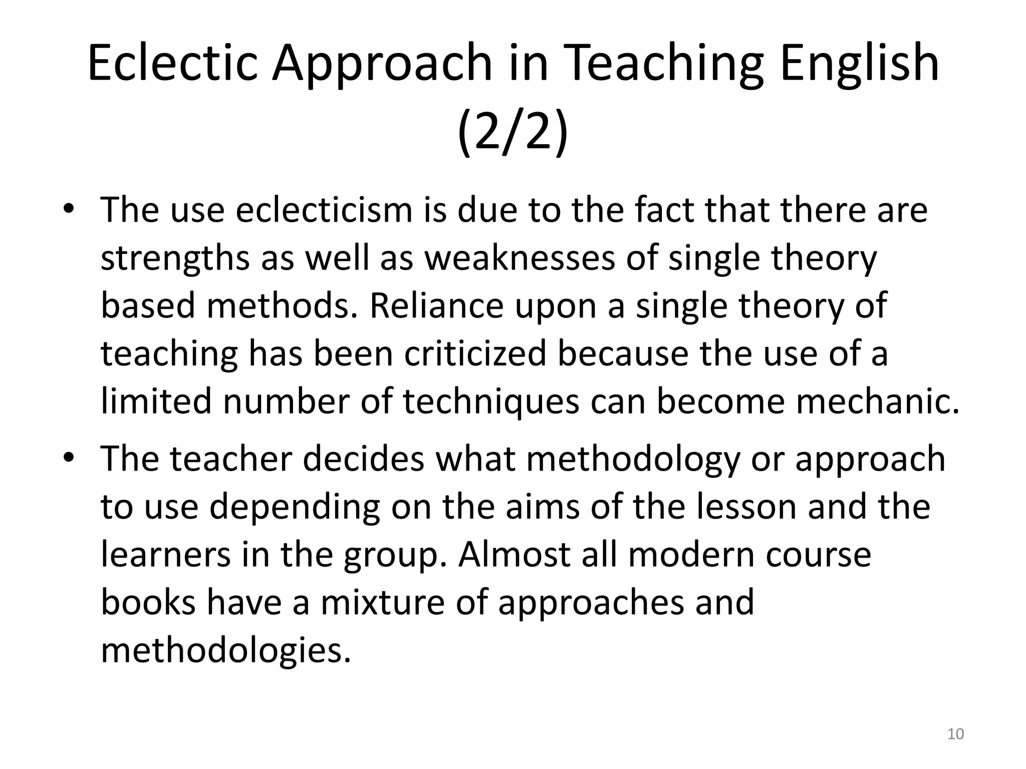 Eclectic Approach in Teaching English
(2/2)
• The use eclecticism is due to the fact that there are
strengths as well as weaknesses of single theory
based methods. Reliance upon a single theory of
teaching has been criticized because the use of a
limited number of techniques can become mechanic.
• The teacher decides what methodology or approach
to use depending on the aims of the lesson and the
learners in the group. Almost all modern course
books have a mixture of approaches and
methodologies.
10
 