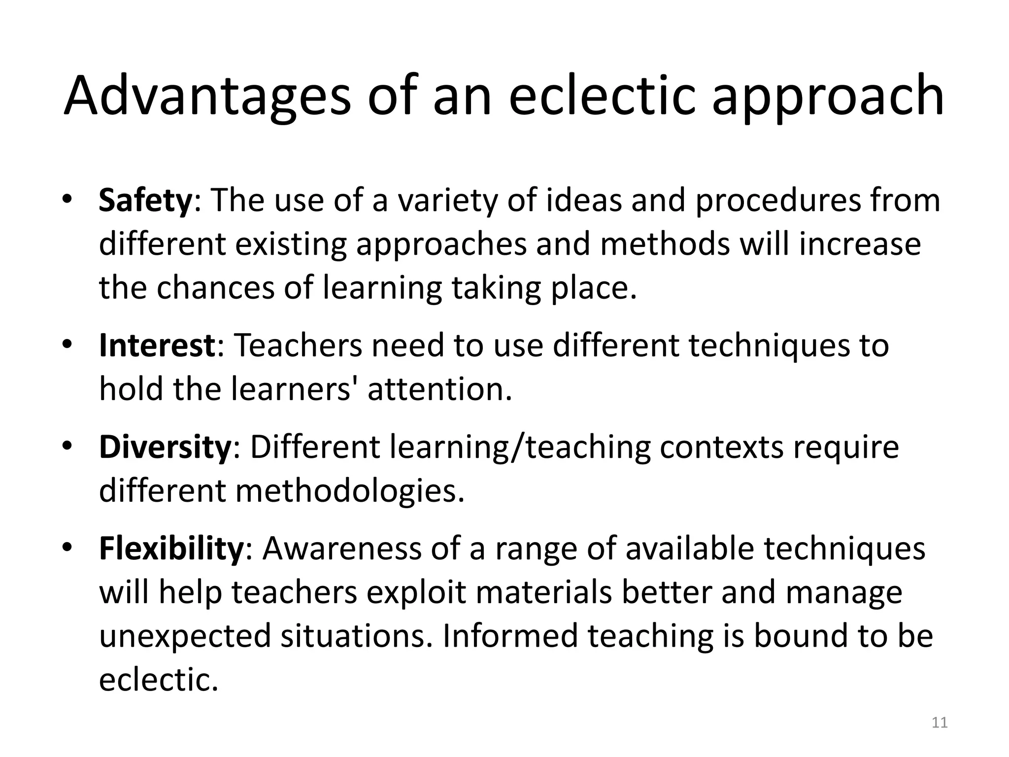 Advantages of an eclectic approach
• Safety: The use of a variety of ideas and procedures from
different existing approaches and methods will increase
the chances of learning taking place.
• Interest: Teachers need to use different techniques to
hold the learners' attention.
• Diversity: Different learning/teaching contexts require
different methodologies.
• Flexibility: Awareness of a range of available techniques
will help teachers exploit materials better and manage
unexpected situations. Informed teaching is bound to be
eclectic.
11
 