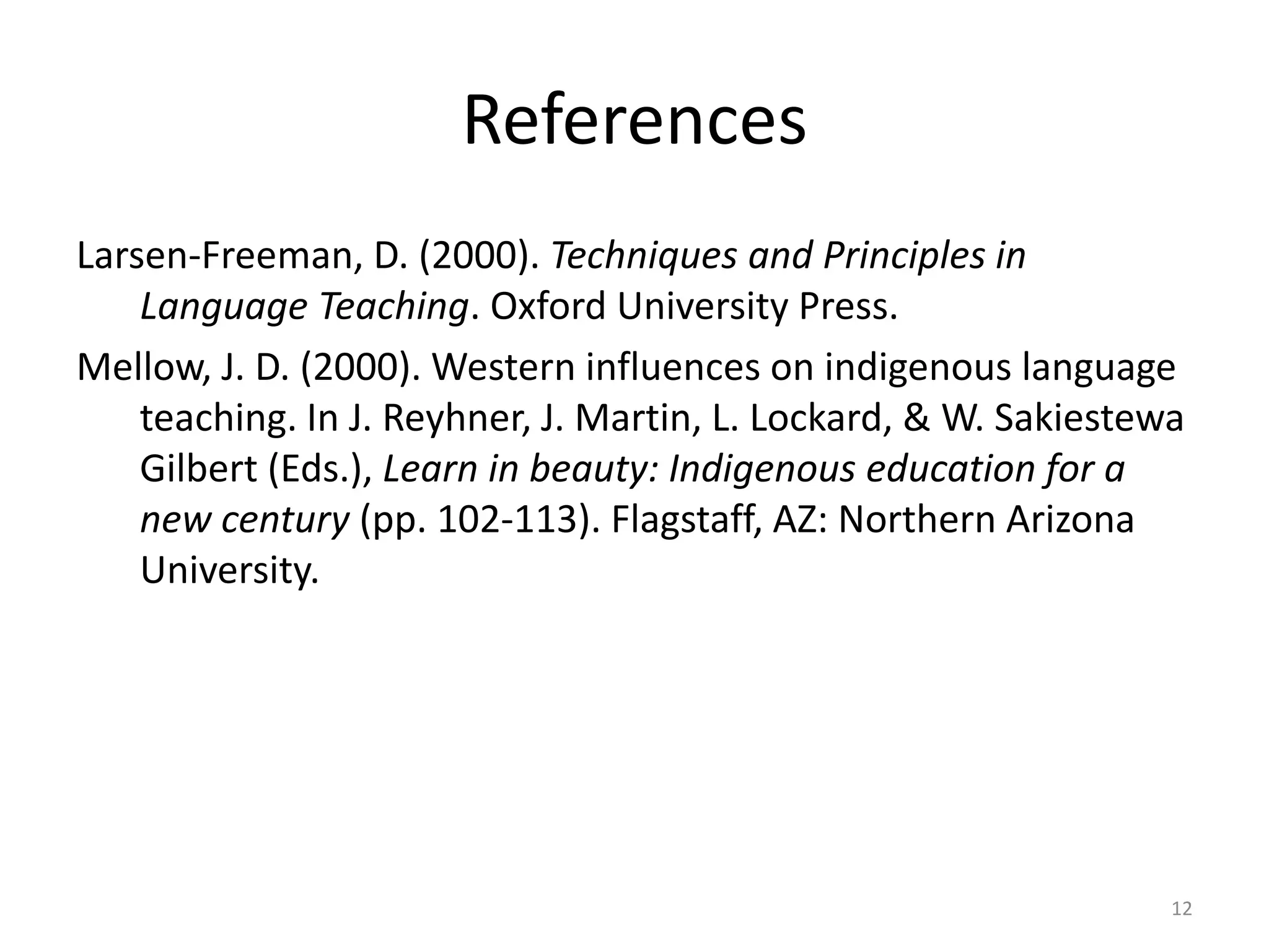 References
Larsen-Freeman, D. (2000). Techniques and Principles in
Language Teaching. Oxford University Press.
Mellow, J. D. (2000). Western influences on indigenous language
teaching. In J. Reyhner, J. Martin, L. Lockard, & W. Sakiestewa
Gilbert (Eds.), Learn in beauty: Indigenous education for a
new century (pp. 102-113). Flagstaff, AZ: Northern Arizona
University.
12
 