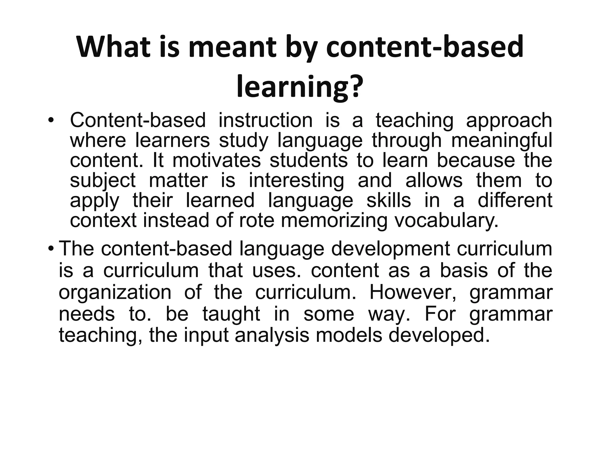 What is meant by content-based
learning?
• Content-based instruction is a teaching approach
where learners study language through meaningful
content. It motivates students to learn because the
subject matter is interesting and allows them to
apply their learned language skills in a different
context instead of rote memorizing vocabulary.
• The content-based language development curriculum
is a curriculum that uses. content as a basis of the
organization of the curriculum. However, grammar
needs to. be taught in some way. For grammar
teaching, the input analysis models developed.
 