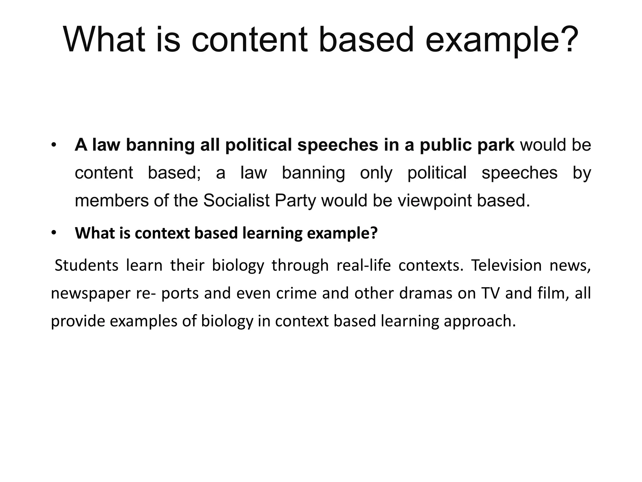 What is content based example?
• A law banning all political speeches in a public park would be
content based; a law banning only political speeches by
members of the Socialist Party would be viewpoint based.
• What is context based learning example?
Students learn their biology through real-life contexts. Television news,
newspaper re- ports and even crime and other dramas on TV and film, all
provide examples of biology in context based learning approach.
 