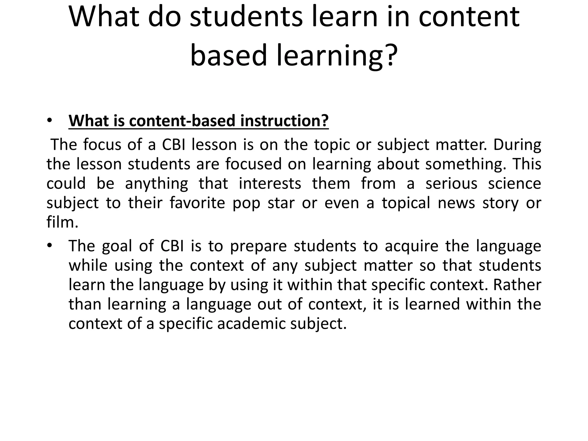 What do students learn in content
based learning?
• What is content-based instruction?
The focus of a CBI lesson is on the topic or subject matter. During
the lesson students are focused on learning about something. This
could be anything that interests them from a serious science
subject to their favorite pop star or even a topical news story or
film.
• The goal of CBI is to prepare students to acquire the language
while using the context of any subject matter so that students
learn the language by using it within that specific context. Rather
than learning a language out of context, it is learned within the
context of a specific academic subject.
 