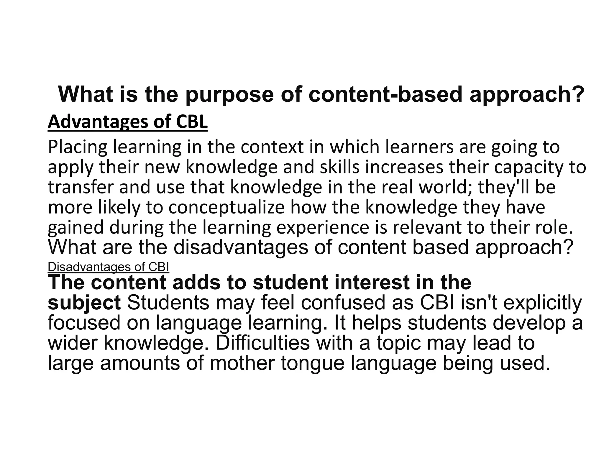 What is the purpose of content-based approach?
Advantages of CBL
Placing learning in the context in which learners are going to
apply their new knowledge and skills increases their capacity to
transfer and use that knowledge in the real world; they'll be
more likely to conceptualize how the knowledge they have
gained during the learning experience is relevant to their role.
What are the disadvantages of content based approach?
Disadvantages of CBI
The content adds to student interest in the
subject Students may feel confused as CBI isn't explicitly
focused on language learning. It helps students develop a
wider knowledge. Difficulties with a topic may lead to
large amounts of mother tongue language being used.
 