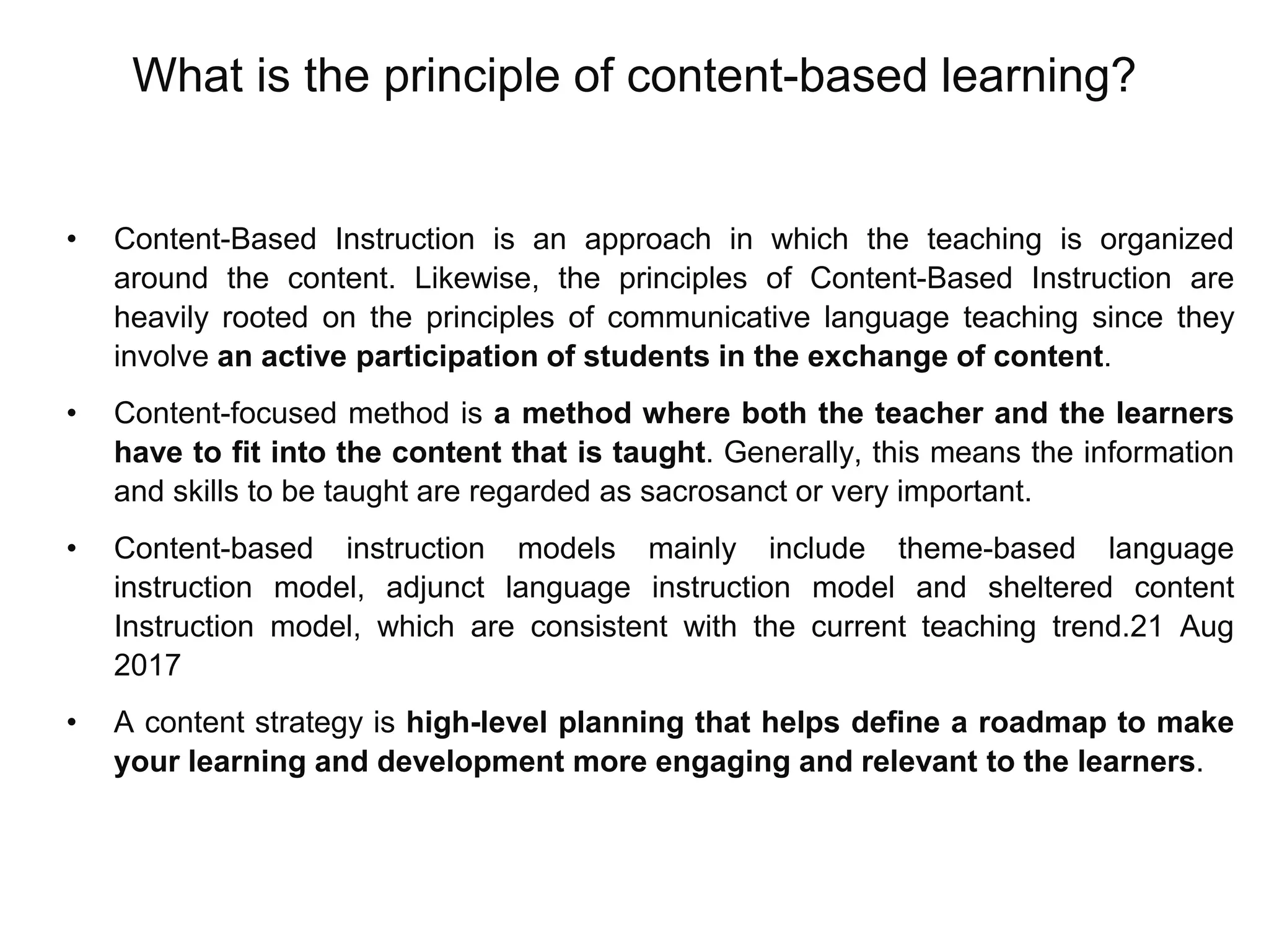 What is the principle of content-based learning?
• Content-Based Instruction is an approach in which the teaching is organized
around the content. Likewise, the principles of Content-Based Instruction are
heavily rooted on the principles of communicative language teaching since they
involve an active participation of students in the exchange of content.
• Content-focused method is a method where both the teacher and the learners
have to fit into the content that is taught. Generally, this means the information
and skills to be taught are regarded as sacrosanct or very important.
• Content-based instruction models mainly include theme-based language
instruction model, adjunct language instruction model and sheltered content
Instruction model, which are consistent with the current teaching trend.21 Aug
2017
• A content strategy is high-level planning that helps define a roadmap to make
your learning and development more engaging and relevant to the learners.
 